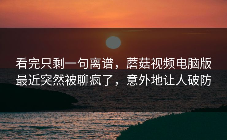 看完只剩一句离谱，蘑菇视频电脑版最近突然被聊疯了，意外地让人破防